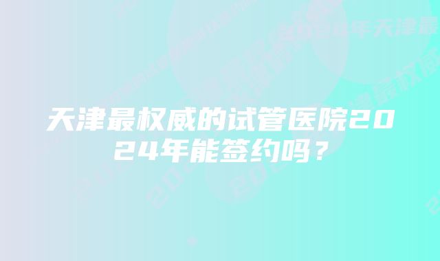 天津最权威的试管医院2024年能签约吗？