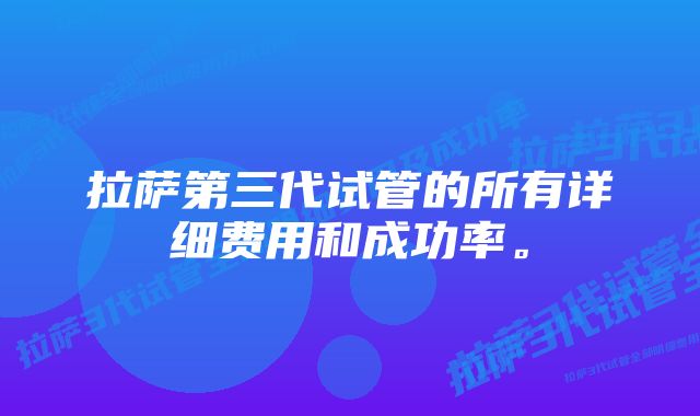 拉萨第三代试管的所有详细费用和成功率。