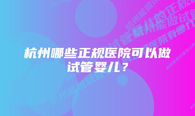 杭州哪些正规医院可以做试管婴儿？