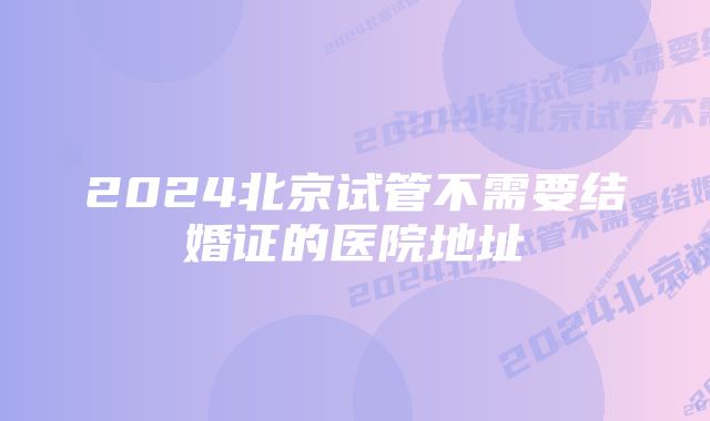 2024北京试管不需要结婚证的医院地址