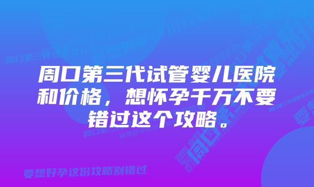 周口第三代试管婴儿医院和价格，想怀孕千万不要错过这个攻略。