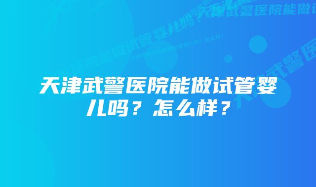 天津武警医院能做试管婴儿吗？怎么样？