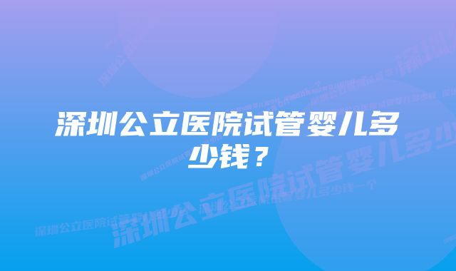 深圳公立医院试管婴儿多少钱？