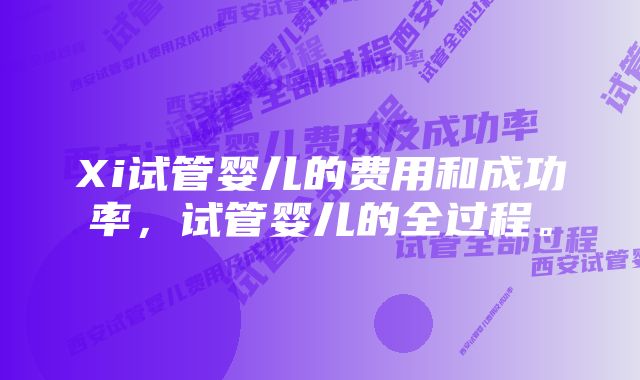 Xi试管婴儿的费用和成功率，试管婴儿的全过程。