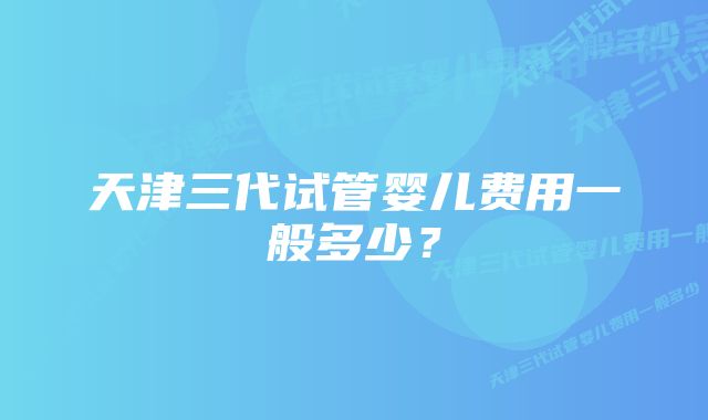 天津三代试管婴儿费用一般多少？