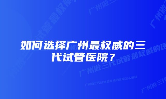 如何选择广州最权威的三代试管医院？