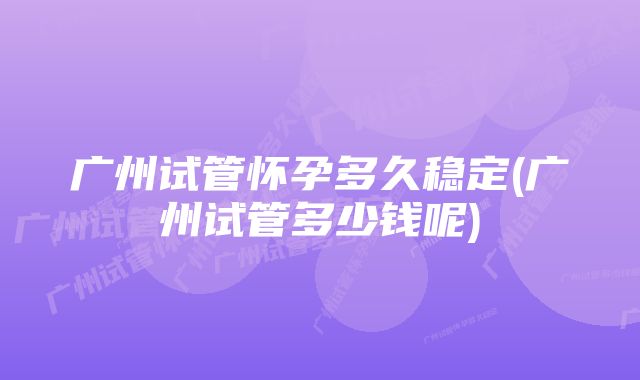 广州试管怀孕多久稳定(广州试管多少钱呢)