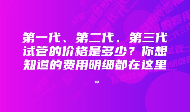 第一代、第二代、第三代试管的价格是多少？你想知道的费用明细都在这里。