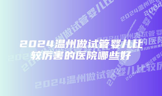 2024温州做试管婴儿比较厉害的医院哪些好