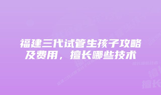 福建三代试管生孩子攻略及费用，擅长哪些技术