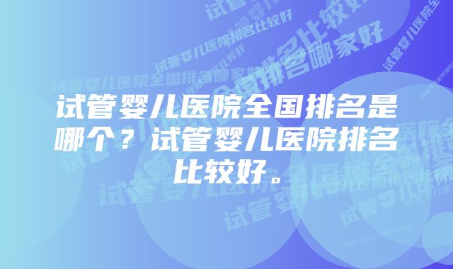 试管婴儿医院全国排名是哪个？试管婴儿医院排名比较好。