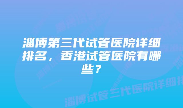 淄博第三代试管医院详细排名，香港试管医院有哪些？