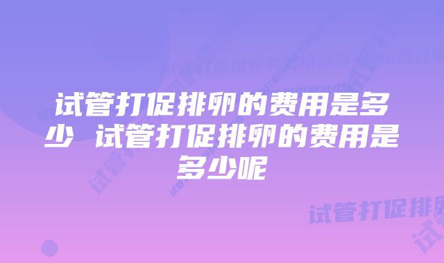 试管打促排卵的费用是多少 试管打促排卵的费用是多少呢