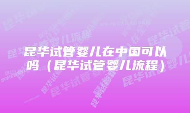 昆华试管婴儿在中国可以吗（昆华试管婴儿流程）