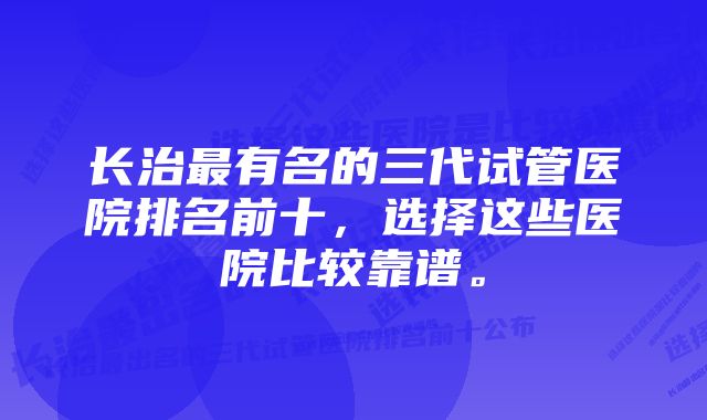 长治最有名的三代试管医院排名前十，选择这些医院比较靠谱。