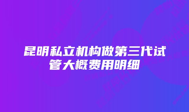 昆明私立机构做第三代试管大概费用明细