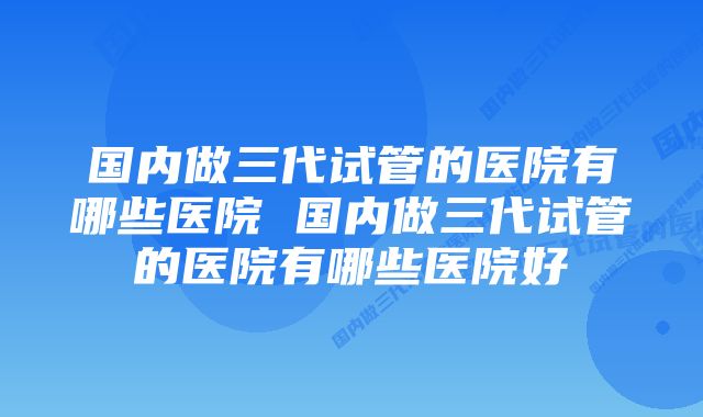 国内做三代试管的医院有哪些医院 国内做三代试管的医院有哪些医院好