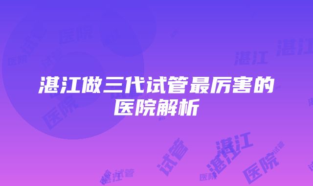 湛江做三代试管最厉害的医院解析