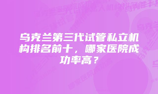 乌克兰第三代试管私立机构排名前十，哪家医院成功率高？