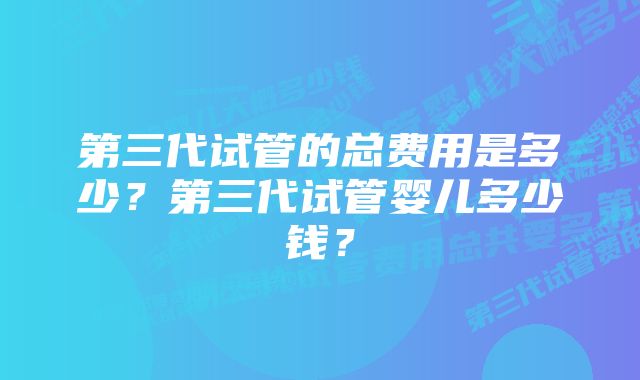 第三代试管的总费用是多少？第三代试管婴儿多少钱？