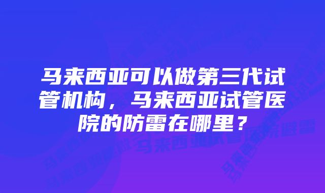 马来西亚可以做第三代试管机构，马来西亚试管医院的防雷在哪里？