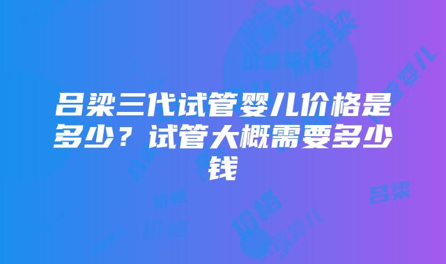 吕梁三代试管婴儿价格是多少？试管大概需要多少钱