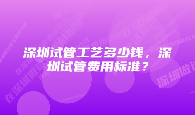 深圳试管工艺多少钱，深圳试管费用标准？