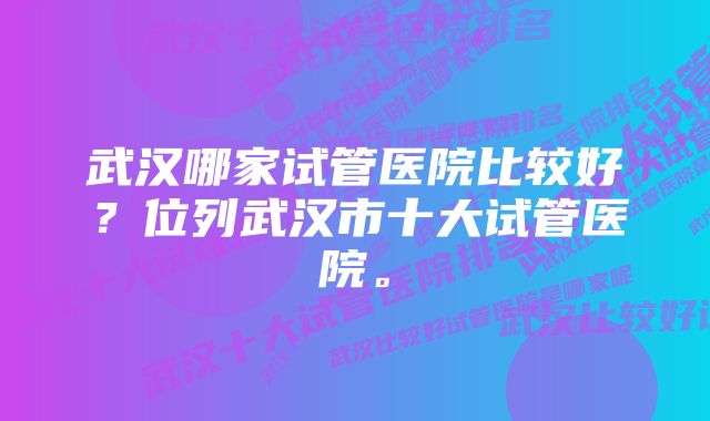 武汉哪家试管医院比较好？位列武汉市十大试管医院。