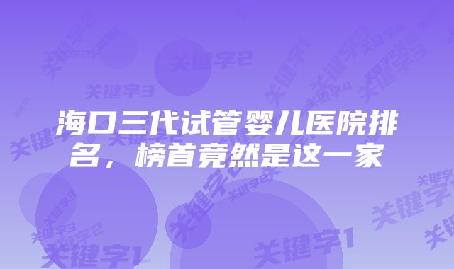 海口三代试管婴儿医院排名，榜首竟然是这一家