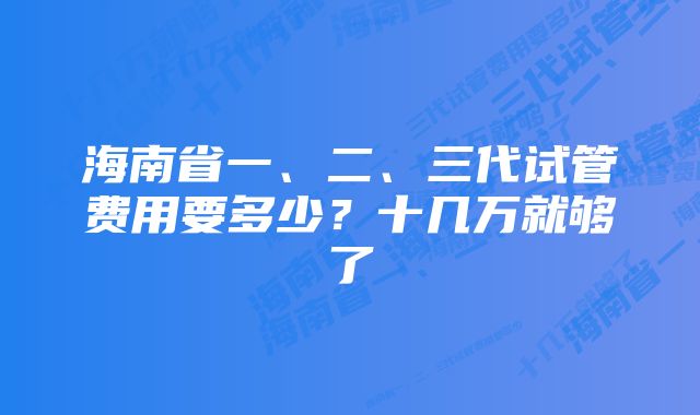 海南省一、二、三代试管费用要多少？十几万就够了