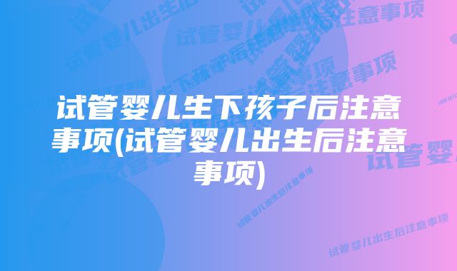 试管婴儿生下孩子后注意事项(试管婴儿出生后注意事项)