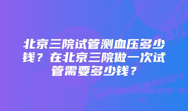 北京三院试管测血压多少钱？在北京三院做一次试管需要多少钱？