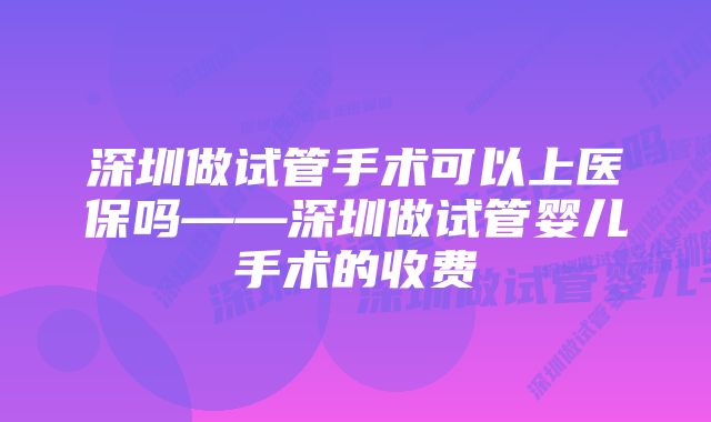 深圳做试管手术可以上医保吗——深圳做试管婴儿手术的收费