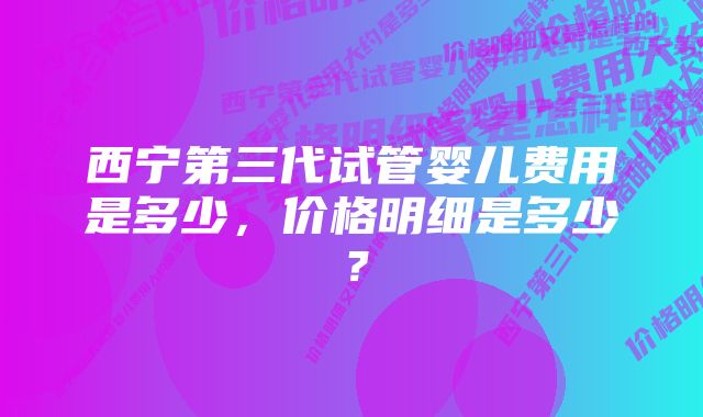 西宁第三代试管婴儿费用是多少，价格明细是多少？