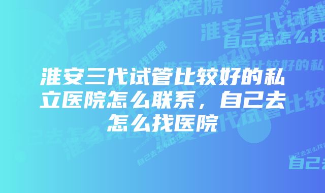 淮安三代试管比较好的私立医院怎么联系，自己去怎么找医院