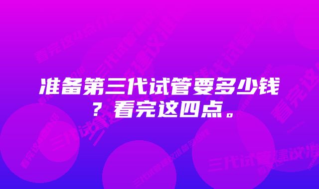 准备第三代试管要多少钱？看完这四点。