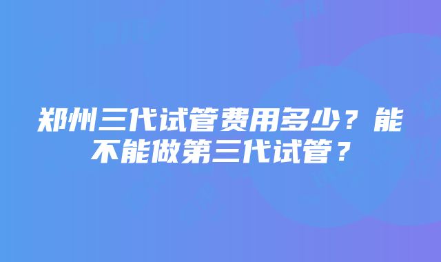 郑州三代试管费用多少？能不能做第三代试管？