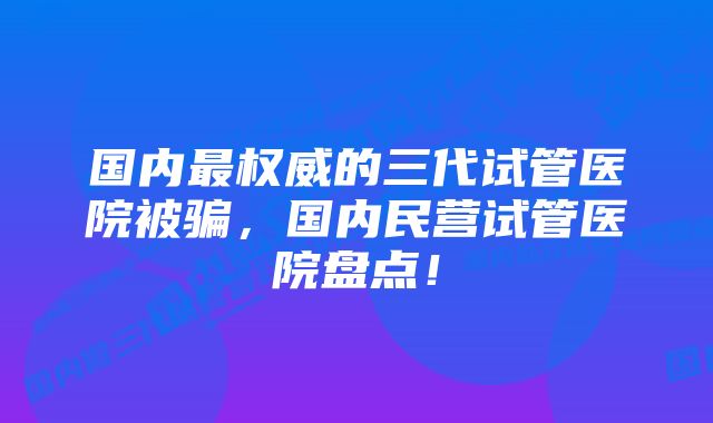 国内最权威的三代试管医院被骗，国内民营试管医院盘点！