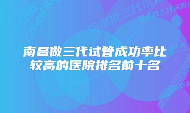 南昌做三代试管成功率比较高的医院排名前十名