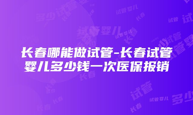 长春哪能做试管-长春试管婴儿多少钱一次医保报销