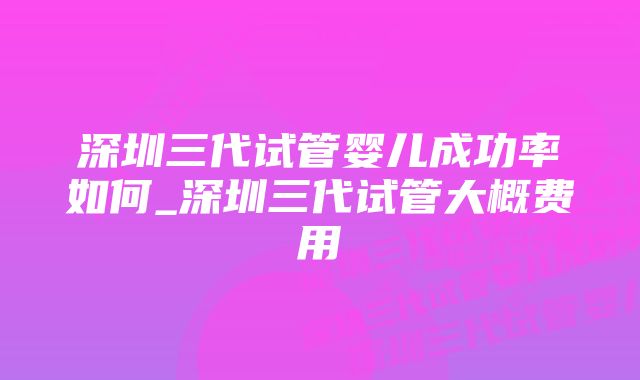 深圳三代试管婴儿成功率如何_深圳三代试管大概费用