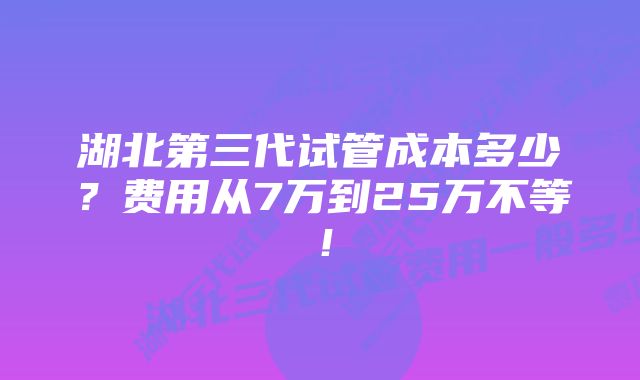 湖北第三代试管成本多少？费用从7万到25万不等！