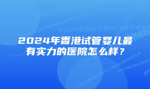 2024年香港试管婴儿最有实力的医院怎么样？