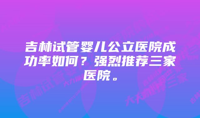 吉林试管婴儿公立医院成功率如何？强烈推荐三家医院。