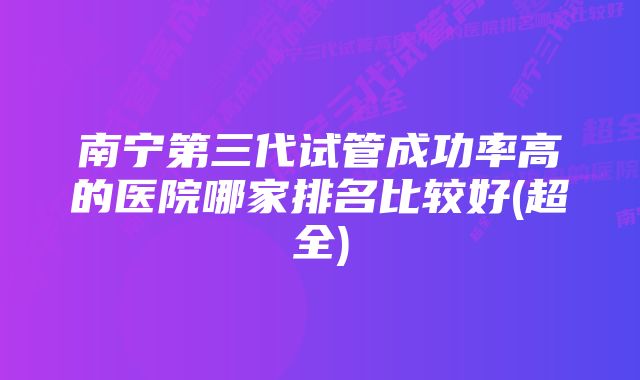 南宁第三代试管成功率高的医院哪家排名比较好(超全)