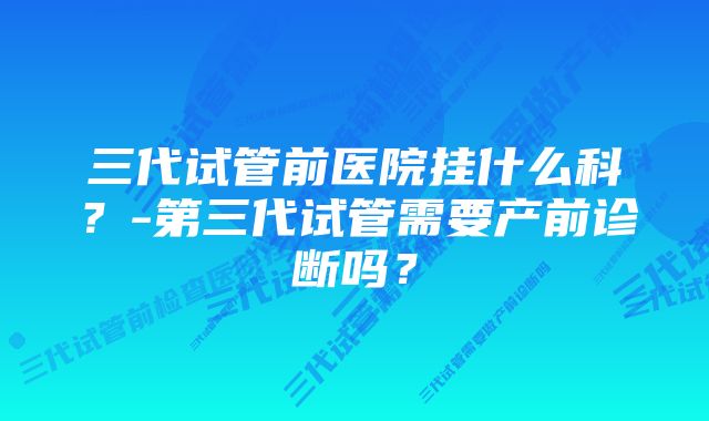 三代试管前医院挂什么科？-第三代试管需要产前诊断吗？