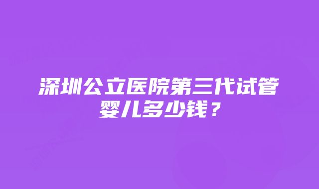 深圳公立医院第三代试管婴儿多少钱？