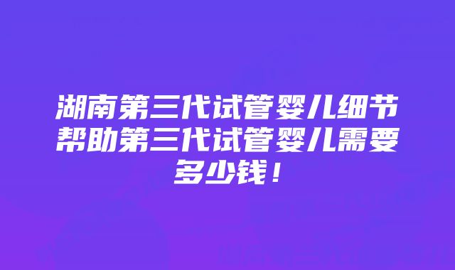 湖南第三代试管婴儿细节帮助第三代试管婴儿需要多少钱！