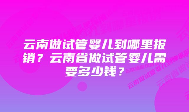 云南做试管婴儿到哪里报销？云南省做试管婴儿需要多少钱？