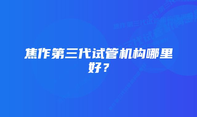 焦作第三代试管机构哪里好？